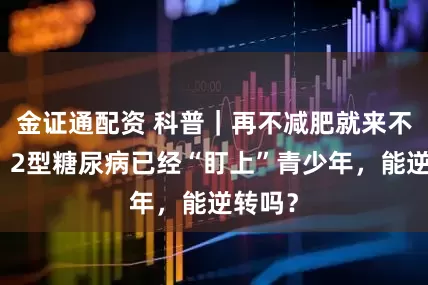 金证通配资 科普｜再不减肥就来不及了！2型糖尿病已经“盯上”青少年，能逆转吗？