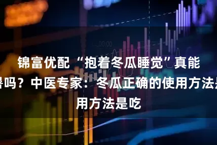 锦富优配 “抱着冬瓜睡觉”真能解暑吗？中医专家：冬瓜正确的使用方法是吃