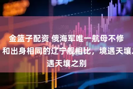 金篮子配资 俄海军唯一航母不修了，和出身相同的辽宁舰相比，境遇天壤之别