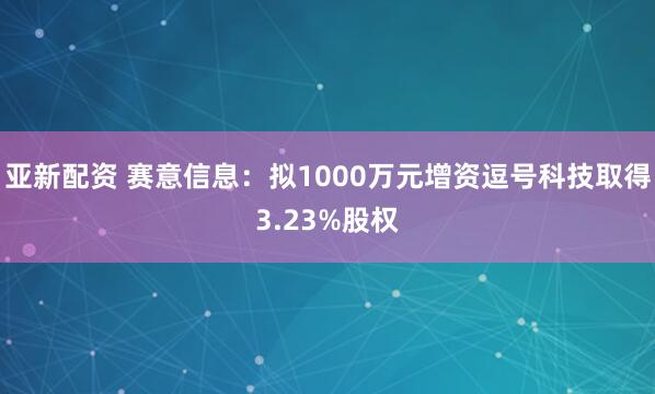 亚新配资 赛意信息：拟1000万元增资逗号科技取得3.23%股权