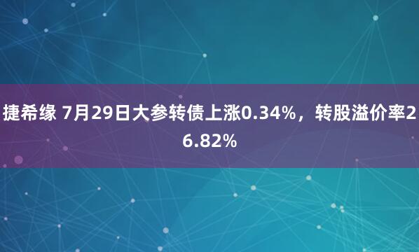 捷希缘 7月29日大参转债上涨0.34%，转股溢价率26.82%