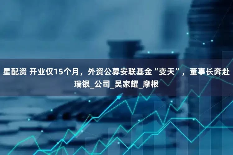 星配资 开业仅15个月，外资公募安联基金“变天”，董事长奔赴瑞银_公司_吴家耀_摩根