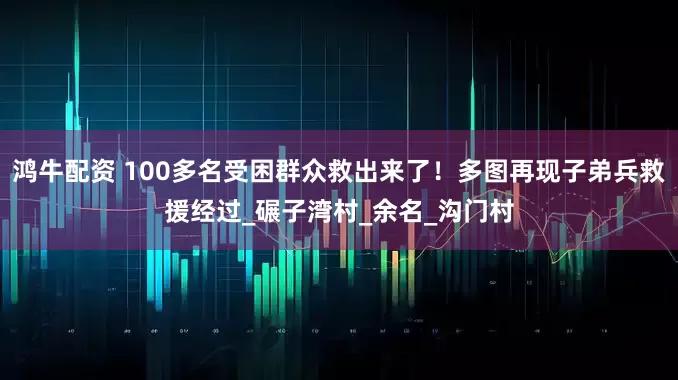 鸿牛配资 100多名受困群众救出来了！多图再现子弟兵救援经过_碾子湾村_余名_沟门村