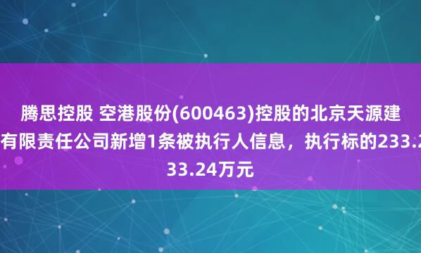 腾思控股 空港股份(600463)控股的北京天源建筑工程有限责任公司新增1条被执行人信息，执行标的233.24万元
