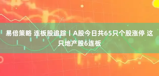 易倍策略 连板股追踪丨A股今日共65只个股涨停 这只地产股6连板