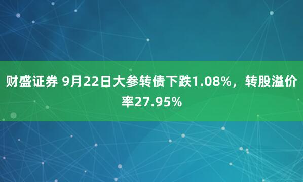 财盛证券 9月22日大参转债下跌1.08%，转股溢价率27.95%