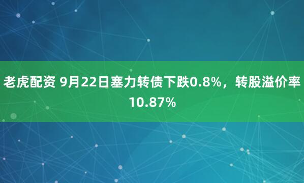 老虎配资 9月22日塞力转债下跌0.8%，转股溢价率10.87%