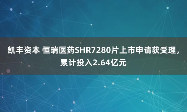 凯丰资本 恒瑞医药SHR7280片上市申请获受理，累计投入2.64亿元