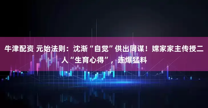 牛津配资 元始法则：沈渐“自觉”供出同谋！嫦家家主传授二人“生育心得”，连爆猛料