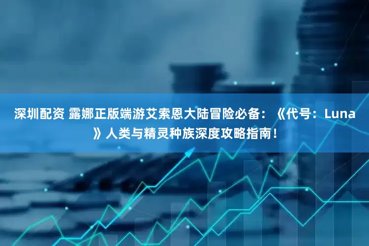 深圳配资 露娜正版端游艾索恩大陆冒险必备：《代号：Luna》人类与精灵种族深度攻略指南！