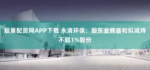 股巢配资网APP下载 永清环保：股东金辉盛和拟减持不超1%股份