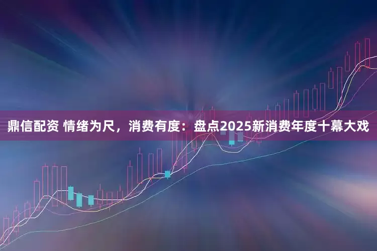 鼎信配资 情绪为尺，消费有度：盘点2025新消费年度十幕大戏
