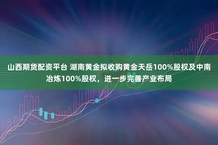 山西期货配资平台 湖南黄金拟收购黄金天岳100%股权及中南冶炼100%股权，进一步完善产业布局