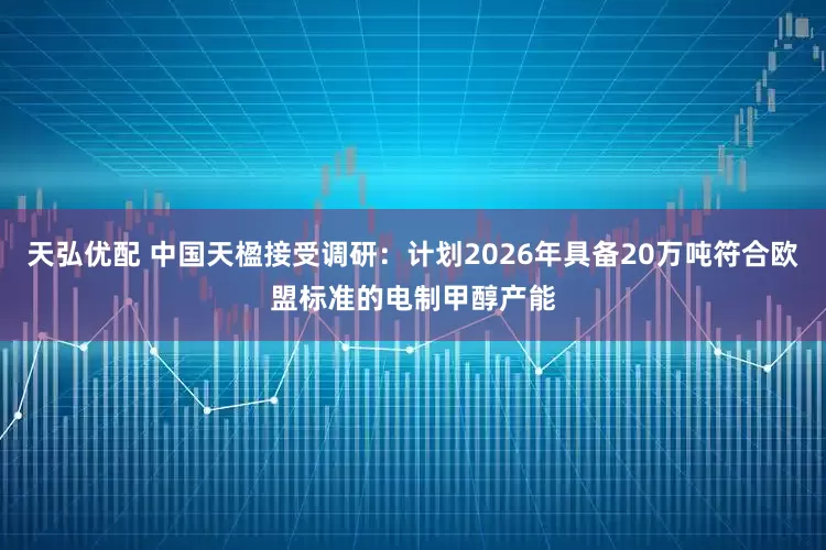 天弘优配 中国天楹接受调研：计划2026年具备20万吨符合欧盟标准的电制甲醇产能