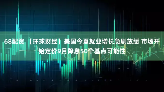 68配资 【环球财经】美国今夏就业增长急剧放缓 市场开始定价9月降息50个基点可能性