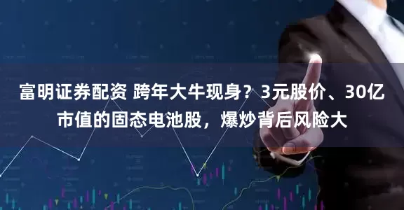 富明证券配资 跨年大牛现身？3元股价、30亿市值的固态电池股，爆炒背后风险大