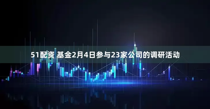 51配资 基金2月4日参与23家公司的调研活动